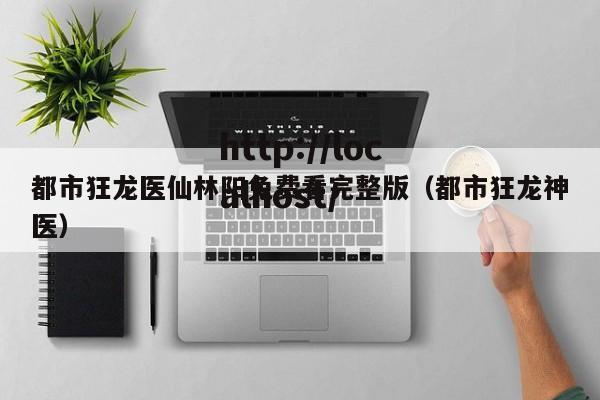 都市狂龙医仙林阳免费看完整版（都市狂龙神医）